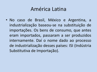 América Latina
• No caso de Brasil, México e Argentina, a
industrialização baseou-se na substituição de
importações. Os bens de consumo, que antes
eram importados, passaram a ser produzidos
internamente. Daí o nome dado ao processo
de industrialização desses países: ISI (Indústria
Substitutiva de Importação).
 