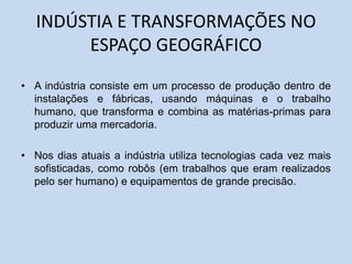 INDÚSTIA E TRANSFORMAÇÕES NO
ESPAÇO GEOGRÁFICO
• A indústria consiste em um processo de produção dentro de
instalações e fábricas, usando máquinas e o trabalho
humano, que transforma e combina as matérias-primas para
produzir uma mercadoria.
• Nos dias atuais a indústria utiliza tecnologias cada vez mais
sofisticadas, como robôs (em trabalhos que eram realizados
pelo ser humano) e equipamentos de grande precisão.
 