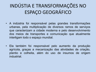 INDÚSTIA E TRANSFORMAÇÕES NO
ESPAÇO GEOGRÁFICO
• A indústria foi responsável pelas grandes transformações
urbanas, pela multiplicação de diversos ramos de serviços
que caracterizam a cidade moderna e pelo desenvolvimento
dos meios de transportes e comunicação que atualmente
interligam todo o espaço mundial.
• Ela também foi responsável pelo aumento da produção
agrícola, graças a mecanização das atividades de criação,
plantio e colheita, além do uso de insumos de origem
industrial.
 