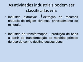 As atividades industriais podem ser
classificadas em:
I
• Indústria extrativa: extração de recursos
naturais de origem diversas, principalmente de
minerais;
• Indústria de transformação – produção de bens
a partir da transformação de matérias-primas;
de acordo com o destino desses bens.
 