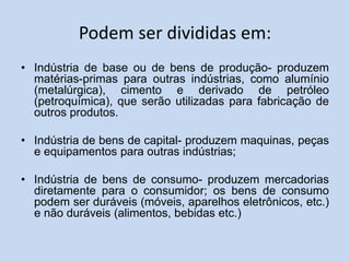 Podem ser divididas em:
• Indústria de base ou de bens de produção- produzem
matérias-primas para outras indústrias, como alumínio
(metalúrgica), cimento e derivado de petróleo
(petroquímica), que serão utilizadas para fabricação de
outros produtos.
• Indústria de bens de capital- produzem maquinas, peças
e equipamentos para outras indústrias;
• Indústria de bens de consumo- produzem mercadorias
diretamente para o consumidor; os bens de consumo
podem ser duráveis (móveis, aparelhos eletrônicos, etc.)
e não duráveis (alimentos, bebidas etc.)
 