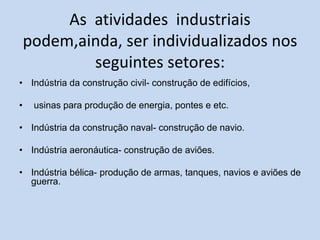 As atividades industriais
podem,ainda, ser individualizados nos
seguintes setores:
• Indústria da construção civil- construção de edifícios,
• usinas para produção de energia, pontes e etc.
• Indústria da construção naval- construção de navio.
• Indústria aeronáutica- construção de aviões.
• Indústria bélica- produção de armas, tanques, navios e aviões de
guerra.
 