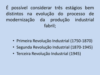 É possível considerar três estágios bem
distintos na evolução do processo de
modernização da produção industrial
fabril;
• Primeira Revolução Industrial (1750-1870)
• Segunda Revolução Industrial (1870-1945)
• Terceira Revolução Industrial (1945)
 