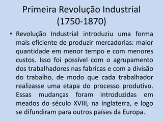 Primeira Revolução Industrial
(1750-1870)
• Revolução Industrial introduziu uma forma
mais eficiente de produzir mercadorias: maior
quantidade em menor tempo e com menores
custos. Isso foi possível com o agrupamento
dos trabalhadores nas fabricas e com a divisão
do trabalho, de modo que cada trabalhador
realizasse uma etapa do processo produtivo.
Essas mudanças foram introduzidas em
meados do século XVIII, na Inglaterra, e logo
se difundiram para outros países da Europa.
 