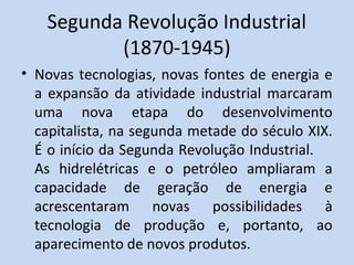 Segunda Revolução Industrial
(1870-1945)
• Novas tecnologias, novas fontes de energia e
a expansão da atividade industrial marcaram
uma nova etapa do desenvolvimento
capitalista, na segunda metade do século XIX.
É o início da Segunda Revolução Industrial.
As hidrelétricas e o petróleo ampliaram a
capacidade de geração de energia e
acrescentaram novas possibilidades à
tecnologia de produção e, portanto, ao
aparecimento de novos produtos.
 