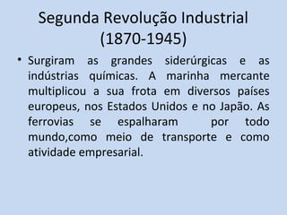 Segunda Revolução Industrial
(1870-1945)
• Surgiram as grandes siderúrgicas e as
indústrias químicas. A marinha mercante
multiplicou a sua frota em diversos países
europeus, nos Estados Unidos e no Japão. As
ferrovias se espalharam por todo
mundo,como meio de transporte e como
atividade empresarial.
 