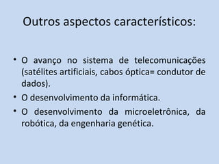 Outros aspectos característicos:
• O avanço no sistema de telecomunicações
(satélites artificiais, cabos óptica= condutor de
dados).
• O desenvolvimento da informática.
• O desenvolvimento da microeletrônica, da
robótica, da engenharia genética.
 