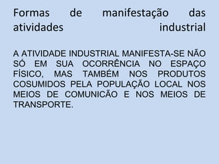 Formas de manifestação das
atividades industrial
A ATIVIDADE INDUSTRIAL MANIFESTA-SE NÃO
SÓ EM SUA OCORRÊNCIA NO ESPAÇO
FÍSICO, MAS TAMBÉM NOS PRODUTOS
COSUMIDOS PELA POPULAÇÃO LOCAL NOS
MEIOS DE COMUNICÃO E NOS MEIOS DE
TRANSPORTE.
 