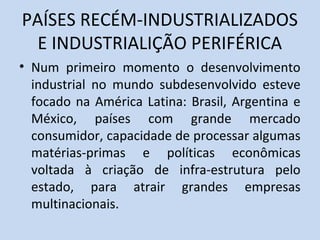 PAÍSES RECÉM-INDUSTRIALIZADOS
E INDUSTRIALIÇÃO PERIFÉRICA
• Num primeiro momento o desenvolvimento
industrial no mundo subdesenvolvido esteve
focado na América Latina: Brasil, Argentina e
México, países com grande mercado
consumidor, capacidade de processar algumas
matérias-primas e políticas econômicas
voltada à criação de infra-estrutura pelo
estado, para atrair grandes empresas
multinacionais.
 