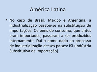 América Latina
• No caso de Brasil, México e Argentina, a
industrialização baseou-se na substituição de
importações. Os bens de consumo, que antes
eram importados, passaram a ser produzidos
internamente. Daí o nome dado ao processo
de industrialização desses países: ISI (Indústria
Substitutiva de Importação).
 