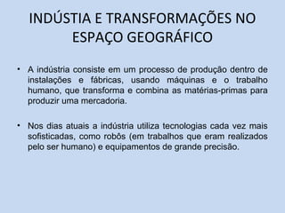 INDÚSTIA E TRANSFORMAÇÕES NO
ESPAÇO GEOGRÁFICO
• A indústria consiste em um processo de produção dentro de
instalações e fábricas, usando máquinas e o trabalho
humano, que transforma e combina as matérias-primas para
produzir uma mercadoria.
• Nos dias atuais a indústria utiliza tecnologias cada vez mais
sofisticadas, como robôs (em trabalhos que eram realizados
pelo ser humano) e equipamentos de grande precisão.
 