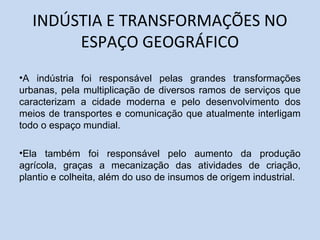 INDÚSTIA E TRANSFORMAÇÕES NO
ESPAÇO GEOGRÁFICO
•A indústria foi responsável pelas grandes transformações
urbanas, pela multiplicação de diversos ramos de serviços que
caracterizam a cidade moderna e pelo desenvolvimento dos
meios de transportes e comunicação que atualmente interligam
todo o espaço mundial.
•Ela também foi responsável pelo aumento da produção
agrícola, graças a mecanização das atividades de criação,
plantio e colheita, além do uso de insumos de origem industrial.
 