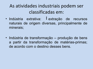 As atividades industriais podem ser
classificadas em:
I• Indústria extrativa: extração de recursos
naturais de origem diversas, principalmente de
minerais;
• Indústria de transformação – produção de bens
a partir da transformação de matérias-primas;
de acordo com o destino desses bens.
 