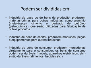 Podem ser divididas em:
• Indústria de base ou de bens de produção- produzem
matérias-primas para outras indústrias, como alumínio
(metalúrgica), cimento e derivado de petróleo
(petroquímica), que serão utilizadas para fabricação de
outros produtos.
• Indústria de bens de capital- produzem maquinas, peças
e equipamentos para outras indústrias;
• Indústria de bens de consumo- produzem mercadorias
diretamente para o consumidor; os bens de consumo
podem ser duráveis (móveis, aparelhos eletrônicos, etc.)
e não duráveis (alimentos, bebidas etc.)
 