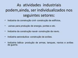 As atividades industriais
podem,ainda, ser individualizados nos
seguintes setores:
• Indústria da construção civil- construção de edifícios,
• usinas para produção de energia, pontes e etc.
• Indústria da construção naval- construção de navio.
• Indústria aeronáutica- construção de aviões.
• Indústria bélica- produção de armas, tanques, navios e aviões
de guerra.
 