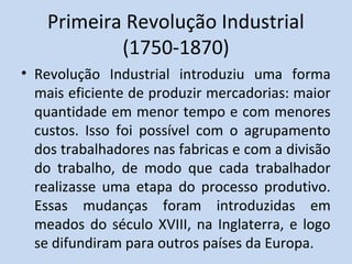Primeira Revolução Industrial
(1750-1870)
• Revolução Industrial introduziu uma forma
mais eficiente de produzir mercadorias: maior
quantidade em menor tempo e com menores
custos. Isso foi possível com o agrupamento
dos trabalhadores nas fabricas e com a divisão
do trabalho, de modo que cada trabalhador
realizasse uma etapa do processo produtivo.
Essas mudanças foram introduzidas em
meados do século XVIII, na Inglaterra, e logo
se difundiram para outros países da Europa.
 