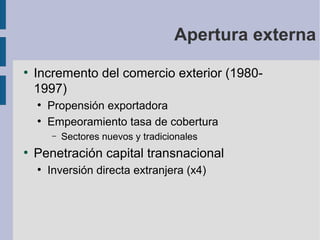 Apertura externa
●

Incremento del comercio exterior (19801997)
●
●

Propensión exportadora
Empeoramiento tasa de cobertura
–

●

Sectores nuevos y tradicionales

Penetración capital transnacional
●

Inversión directa extranjera (x4)

 