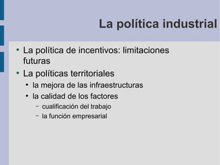 La política industrial
●

●

La política de incentivos: limitaciones
futuras
La políticas territoriales
●
●

la mejora de las infraestructuras
la calidad de los factores
–
–

cualificación del trabajo
la función empresarial

 