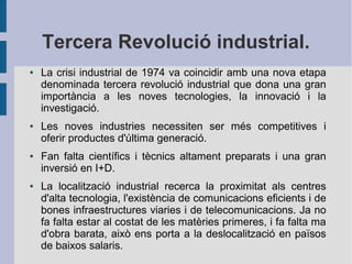 Tercera Revolució industrial.
●

●

●

●

La crisi industrial de 1974 va coincidir amb una nova etapa
denominada tercera revolució industrial que dona una gran
importància a les noves tecnologies, la innovació i la
investigació.
Les noves industries necessiten ser més competitives i
oferir productes d'última generació.
Fan falta científics i tècnics altament preparats i una gran
inversió en I+D.
La localització industrial recerca la proximitat als centres
d'alta tecnologia, l'existència de comunicacions eficients i de
bones infraestructures viaries i de telecomunicacions. Ja no
fa falta estar al costat de les matèries primeres, i fa falta ma
d'obra barata, això ens porta a la deslocalització en països
de baixos salaris.

 