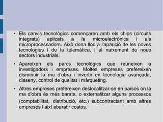 ●

●

●

Els canvis tecnològics començaren amb els chips (circuits
integrats)
aplicats
a
la
microelectrònica
i
als
microprocessadors. Això dona lloc a l'aparició de les noves
tecnologies i de la telemàtica, i al naixement de nous
sectors industrials.
Apareixen els parcs tecnològics que reuneixen a
investigadors i empreses. Moltes empreses prefereixen
disminuir la ma d'obra i invertir en tecnologia avançada,
disseny, control de qualitat i màrqueting.
Altres empreses prefereixen deslocalitzar-se en països on la
ma d'obra és més barata, o externalitzar alguns processos
(comptabilitat, distribució, etc.) subcontractant amb altres
empreses i així abaratir costos.

 