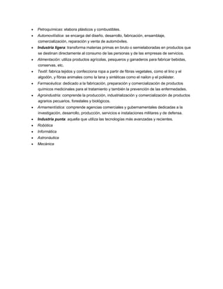  Petroquímicas: elabora plásticos y combustibles.
 Automovilística: se encarga del diseño, desarrollo, fabricación, ensamblaje,
comercialización, reparación y venta de automóviles.
 Industria ligera: transforma materias primas en bruto o semielaboradas en productos que
se destinan directamente al consumo de las personas y de las empresas de servicios.
 Alimentación: utiliza productos agrícolas, pesqueros y ganaderos para fabricar bebidas,
conservas, etc.
 Textil: fabrica tejidos y confecciona ropa a partir de fibras vegetales, como el lino y el
algodón, y fibras animales como la lana y sintéticas como el nailon y el poliéster.
 Farmacéutica: dedicado a la fabricación, preparación y comercialización de productos
químicos medicinales para el tratamiento y también la prevención de las enfermedades.
 Agroindustria: comprende la producción, industrialización y comercialización de productos
agrarios pecuarios, forestales y biológicos.
 Armamentística: comprende agencias comerciales y gubernamentales dedicadas a la
investigación, desarrollo, producción, servicios e instalaciones militares y de defensa.
 Industria punta: aquella que utiliza las tecnologías más avanzadas y recientes.
 Robótica
 Informática
 Astronáutica
 Mecánica
 