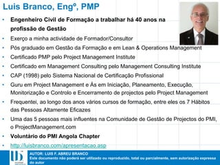 AUTOR: LUIS F. ABREU BRANCO
Este documento não poderá ser utilizado ou reproduzido, total ou parcialmente, sem autorização expressa
do autor
Luis Branco, Engº, PMP
• Exerço a minha actividade de Formador/Consultor
• Pós graduado em Gestão da Formação e em Lean & Operations Management
• Certificado PMP pelo Project Management Institute
• Certificado em Management Consulting pelo Management Consulting Institute
• CAP (1998) pelo Sistema Nacional de Certificação Profissional
• Guru em Project Management e Ás em Iniciação, Planeamento, Execução,
Monitorização e Controlo e Encerramento de projectos pelo Project Management
• Frequentei, ao longo dos anos vários cursos de formação, entre eles os 7 Hábitos
das Pessoas Altamente Eficazes
• Uma das 5 pessoas mais influentes na Comunidade de Gestão de Projectos do PMI,
o ProjectManagement.com
• Voluntário do PMI Angola Chapter
• http://luisbranco.com/apresentacao.asp
• Engenheiro Civil de Formação a trabalhar há 40 anos na
profissão de Gestão
 