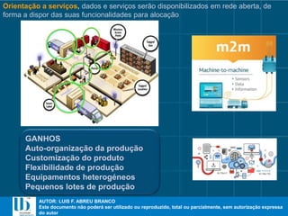 AUTOR: LUIS F. ABREU BRANCO
Este documento não poderá ser utilizado ou reproduzido, total ou parcialmente, sem autorização expressa
do autor
AUTOR: LUIS F. ABREU BRANCO
Este documento não poderá ser utilizado ou reproduzido, total ou parcialmente, sem autorização expressa
do autor
Orientação a serviços, dados e serviços serão disponibilizados em rede aberta, de
forma a dispor das suas funcionalidades para alocação
GANHOS
Auto-organização da produção
Customização do produto
Flexibilidade de produção
Equipamentos heterogéneos
Pequenos lotes de produção
 