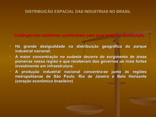 DISTRIBUICÃO ESPACIAL DAS INDUSTRIAS NO BRASIL Contingências históricas contribuíram para essa irregular distribuição Há grande desigualdade na distribuição geográfica do parque industrial nacional; A maior concentração no sudeste decorre do surgimento de áreas pioneiras nessa região e que receberam dos governos os mais fortes investimento em infraestrutura; A produção industrial nacional concentra-se junto às regiões metropolitanas de São Paulo, Rio de Janeiro e Belo Horizonte (coração econômico brasileiro) 