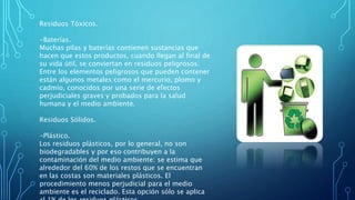 Residuos Tóxicos.
-Baterías.
Muchas pilas y baterías contienen sustancias que
hacen que estos productos, cuando llegan al final de
su vida útil, se conviertan en residuos peligrosos.
Entre los elementos peligrosos que pueden contener
están algunos metales como el mercurio, plomo y
cadmio, conocidos por una serie de efectos
perjudiciales graves y probados para la salud
humana y el medio ambiente.
Residuos Sólidos.
-Plástico.
Los residuos plásticos, por lo general, no son
biodegradables y por eso contribuyen a la
contaminación del medio ambiente: se estima que
alrededor del 60% de los restos que se encuentran
en las costas son materiales plásticos. El
procedimiento menos perjudicial para el medio
ambiente es el reciclado. Esta opción sólo se aplica
 