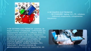  DE EQUIPOS ELECTRONICOS
- DE CONSUMO: laptop, tv’s, PC, celulares
- Industrial (maquinaria, componentes
mecánicos)
 DE SISTEMAS ELECTRÓNICOS: sistemas, de
mayor o menor complejidad, conformados por
equipamiento electrónico y software. Entre los
sistemas electrónicos de mayor relevancia y
complejidad puede mencionarse a los sistemas
de comunicación públicos y privados, los
sistemas de gestión y operación técnico
industrial (SEGOTI; también llamados „TICs
Industriales‟), diversos sistemas de
automatización y control de maquinarias, etc
 