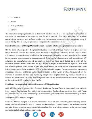  Oil and Gas
 Retail
 Transportation
 Others
The manufacturing segment held a dominant position in 2016. This segment is projected to
maintain its dominance throughout the forecast period. The high adoption of wireless
connectivity, sensors, and software solutions help create communication networks using IP
connectivity. This in turn, helps reduce the production cost and time.
Industrial Internet of Things Market Outlook – Asia Pacific holds significant market share
On the basis of geography, the global industrial internet of things market is segmented into
North America, Europe, Asia Pacific, Latin America, Middle East, and Africa. North America holds
a dominant position in the global industrial internet of things market and is projected to retain
its dominance throughout the forecast period. Growing digitalization and high adoption of IOT
solutions by manufacturing and automation industries have contributed to growth of the
market in North America. Similarly, the Asia Pacific is projected to exhibit the highest CAGR over
the forecast period. India, china, Japan, and South Korea are some of the major countries that
help drive growth of the market for IOT in the Asia Pacific region. Dense population, increasing
disposable income, and large scale industrialization in the region are boosting growth of the
market. In addition to this, the increasing adoption of digitalization by various industries to
reduce the production time and operating costs also create a conducive environment for growth
of the industrial IOT market in Asia Pacific.
Key Players in the Global Industrial Internet of Things Market
ABB, ARM Ltd., Cisco Systems, Inc., Dassault Systèmes, General Electric, Honeywell International
Inc., Huawei Technology Co., Ltd., Intel Corporation, Rockwell Automation, Inc., and Texas
Instruments Inc. are some of the major players in the global industrial internet of things market.
About Coherent Market Insights:
Coherent Market Insights is a prominent market research and consulting firm offering action-
ready syndicated research reports, custom market analysis, consulting services, and competitive
analysis through various recommendations related to emerging market trends, technologies,
and potential absolute dollar opportunity.
 