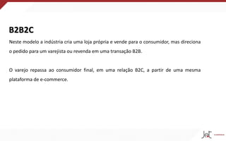 B2B2C
Neste modelo a indústria cria uma loja própria e vende para o consumidor, mas direciona
o pedido para um varejista ou revenda em uma transação B2B.
O varejo repassa ao consumidor final, em uma relação B2C, a partir de uma mesma
plataforma de e-commerce.
 