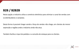 B2B / B2B2B
Nesta opção a indústria utiliza o comércio eletrônico para otimizar o canal de vendas com
os distribuidores e varejistas.
Desta forma é possível chegar aonde a força de vendas não chega, em clientes de menor
expressão e regiões onde a indústria ainda não atua.
Também facilita o input de pedidos e a consulta de estoque para os clientes.
 