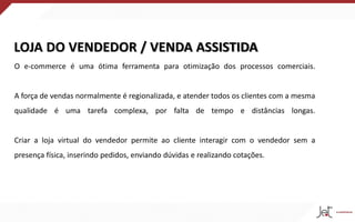 LOJA DO VENDEDOR / VENDA ASSISTIDA
O e-commerce é uma ótima ferramenta para otimização dos processos comerciais.
A força de vendas normalmente é regionalizada, e atender todos os clientes com a mesma
qualidade é uma tarefa complexa, por falta de tempo e distâncias longas.
Criar a loja virtual do vendedor permite ao cliente interagir com o vendedor sem a
presença física, inserindo pedidos, enviando dúvidas e realizando cotações.
 