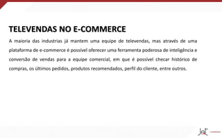 TELEVENDAS NO E-COMMERCE
A maioria das industrias já mantem uma equipe de televendas, mas através de uma
plataforma de e-commerce é possível oferecer uma ferramenta poderosa de inteligência e
conversão de vendas para a equipe comercial, em que é possível checar histórico de
compras, os últimos pedidos, produtos recomendados, perfil do cliente, entre outros.
 
