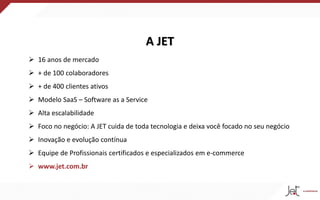 A JET
 16 anos de mercado
 + de 100 colaboradores
 + de 400 clientes ativos
 Modelo SaaS – Software as a Service
 Alta escalabilidade
 Foco no negócio: A JET cuida de toda tecnologia e deixa você focado no seu negócio
 Inovação e evolução contínua
 Equipe de Profissionais certificados e especializados em e-commerce
 www.jet.com.br
 