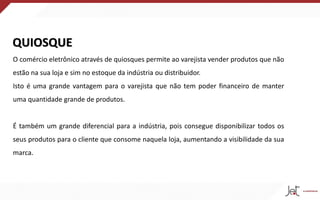 QUIOSQUE
O comércio eletrônico através de quiosques permite ao varejista vender produtos que não
estão na sua loja e sim no estoque da indústria ou distribuidor.
Isto é uma grande vantagem para o varejista que não tem poder financeiro de manter
uma quantidade grande de produtos.
É também um grande diferencial para a indústria, pois consegue disponibilizar todos os
seus produtos para o cliente que consome naquela loja, aumentando a visibilidade da sua
marca.
 