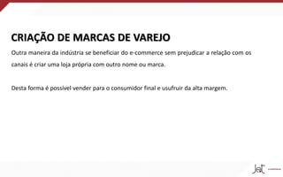CRIAÇÃO DE MARCAS DE VAREJO
Outra maneira da indústria se beneficiar do e-commerce sem prejudicar a relação com os
canais é criar uma loja própria com outro nome ou marca.
Desta forma é possível vender para o consumidor final e usufruir da alta margem.
 