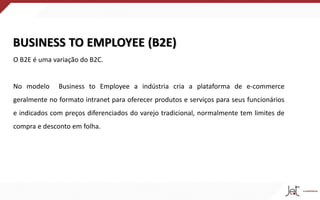 BUSINESS TO EMPLOYEE (B2E)
O B2E é uma variação do B2C.
No modelo Business to Employee a indústria cria a plataforma de e-commerce
geralmente no formato intranet para oferecer produtos e serviços para seus funcionários
e indicados com preços diferenciados do varejo tradicional, normalmente tem limites de
compra e desconto em folha.
 