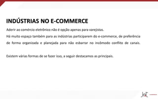 INDÚSTRIAS NO E-COMMERCE
Aderir ao comércio eletrônico não é opção apenas para varejistas.
Há muito espaço também para as indústrias participarem do e-commerce, de preferência
de forma organizada e planejada para não esbarrar no incômodo conflito de canais.
Existem várias formas de se fazer isso, a seguir destacamos as principais.
 