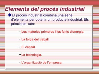 Elements del procés industrial
 El procés industrial combina una sèrie
   d’elements per obtenir un producte industrial. Els
   principals són:

            Les matèries primeres i les fonts d’energia.

            La força del treball.

            El capital.

           La tecnologia.

            L’organització de l’empresa.
 