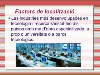 Factors de localització
Les indústries més desenvolupades en
tecnologia i recerca s’instal·len als
països amb mà d’obra especialitzada, a
prop d’universitats o a parcs
tecnològics.
 