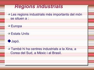 Regions industrials
 Les regions industrials més importants del món
 se situen a :

 Europa

 Estats Units

Japó.
 També hi ha centres industrials a la Xina, a
 Corea del Sud, a Mèxic i al Brasil.
 