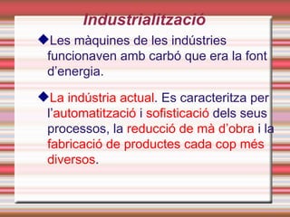 Industrialització
Les màquines de les indústries
 funcionaven amb carbó que era la font
 d’energia.

La indústria actual. Es caracteritza per
 l’automatització i sofisticació dels seus
 processos, la reducció de mà d’obra i la
 fabricació de productes cada cop més
 diversos.
 