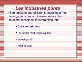 Les indústries punta
Són aquelles que utilitzen la tecnologia més
avançades com la microelectrònica, les
telecomunicacions, la informàtica, etc.
        Caracteristiques:

        personal molt especialitzat

         investigació

         molt capital.
 