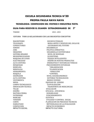 ESCUELA SECUNDARIA TECNICA N°20
PROFRA PAULA NAVA NAVA
TECNOLOGIA: CONFECCION DEL VESTIDO E INDUSTRIA TEXTIL
GUIA PARA RESOVER EL EXAMEN EXTRAORDINARIO DE 3°
TEMARI0 2014---2015
ESTUDIA TODO LO RELACIONADO CON LAS SIGUIENTES CONCEPTOS
MAGNETISMO SOCIOCULTURALES
TELEGRAFO MODA ANTES Y DESPUES DEL SIGLO XX
CONDUCTORES ESCENARIOS DEL FUTURO
SONIDO DESARROLLO
AIRE POLITICA ENRGETICA
IMÁGENES DESARROLLO SUSTENTABLE
SISTEMA BINARIO NIVEL DE NOVEDAD
MICROPROCESADOR ECOSISTEMA
MAQUINA DE COSER TEJIDOS INTELIGENTES
ELECTRICIDAD DISEÑO DE NUEVOS PRODUCTOS
ALTA COSTURA ENERGETICO Y SUSTANCIAS TOXICAS
BOSQUEJAR PROCEDIMIENTO ESTANDAR
REBELDIA *ORGANIZACION
MINIFALDA *PLANIFICACION
HERRAMIENTA *DIRECCION
MAQUILA *CONTROL
DISEÑADOR NIVEL SOCIOECONOMICO
ALTA COSTURA SISTEMAS TECNOLOGICOS
VESTIMENTA MODUS VIVENDI
MODA EQUIDAD DE GENERO
CAMPO TECNOLOGICO GLOVALIZACION
INNOVACION TECNICA TRANSPORTE DE MERCANCIAS
TELAR EVALUACON
DISEÑO EFICACIA---EFICIENCIA
MATERIA PRIMA DURABILIDAD
PATRONAJE FUNCIONAMIENTO
MARCAJE ESTETICA
TENDIDO UTILIDAD Y CONTROL SOCIAL
CORTE PLANEACION DE PROCESOS TECNICOS
HABILITADO METODOLOGIA DE LA EVALUACION
CONFECCION IMPACTO ECONOMICO
IMPACTO SOCIAL IMPACTO CULTURAL
 