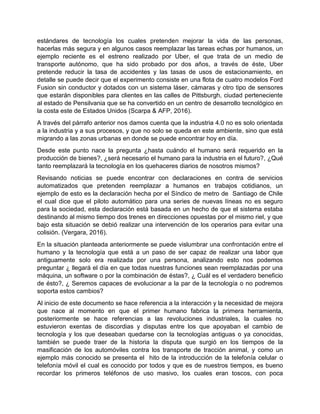 estándares de tecnología los cuales pretenden mejorar la vida de las personas,
hacerlas más segura y en algunos casos reemplazar las tareas echas por humanos, un
ejemplo reciente es el estreno realizado por Uber, el que trata de un medio de
transporte autónomo, que ha sido probado por dos años, a través de éste, Uber
pretende reducir la tasa de accidentes y las tasas de usos de estacionamiento, en
detalle se puede decir que el experimento consiste en una flota de cuatro modelos Ford
Fusion sin conductor y dotados con un sistema láser, cámaras y otro tipo de sensores
que estarán disponibles para clientes en las calles de Pittsburgh, ciudad perteneciente
al estado de Pensilvania que se ha convertido en un centro de desarrollo tecnológico en
la costa este de Estados Unidos (Scarpa & AFP, 2016).
A través del párrafo anterior nos damos cuenta que la industria 4.0 no es solo orientada
a la industria y a sus procesos, y que no solo se queda en este ambiente, sino que está
migrando a las zonas urbanas en donde se puede encontrar hoy en día.
Desde este punto nace la pregunta ¿hasta cuándo el humano será requerido en la
producción de bienes?, ¿será necesario el humano para la industria en el futuro?, ¿Qué
tanto reemplazará la tecnología en los quehaceres diarios de nosotros mismos?
Revisando noticias se puede encontrar con declaraciones en contra de servicios
automatizados que pretenden reemplazar a humanos en trabajos cotidianos, un
ejemplo de esto es la declaración hecha por el Síndico de metro de Santiago de Chile
el cual dice que el piloto automático para una series de nuevas líneas no es seguro
para la sociedad, esta declaración está basada en un hecho de que el sistema estaba
destinando al mismo tiempo dos trenes en direcciones opuestas por el mismo riel, y que
bajo esta situación se debió realizar una intervención de los operarios para evitar una
colisión. (Vergara, 2016).
En la situación planteada anteriormente se puede vislumbrar una confrontación entre el
humano y la tecnología que está a un paso de ser capaz de realizar una labor que
antiguamente solo era realizada por una persona, analizando esto nos podemos
preguntar ¿ llegará el día en que todas nuestras funciones sean reemplazadas por una
máquina, un software o por la combinación de éstas?, ¿ Cuál es el verdadero beneficio
de ésto?, ¿ Seremos capaces de evolucionar a la par de la tecnología o no podremos
soporta estos cambios?
Al inicio de este documento se hace referencia a la interacción y la necesidad de mejora
que nace al momento en que el primer humano fabrica la primera herramienta,
posteriormente se hace referencias a las revoluciones industriales, la cuales no
estuvieron exentas de discordias y disputas entre los que apoyaban el cambio de
tecnología y los que deseaban quedarse con la tecnologías antiguas o ya conocidas,
también se puede traer de la historia la disputa que surgió en los tiempos de la
masificación de los automóviles contra los transporte de tracción animal, y como un
ejemplo más conocido se presenta el hito de la introducción de la telefonía celular o
telefonía móvil el cual es conocido por todos y que es de nuestros tiempos, es bueno
recordar los primeros teléfonos de uso masivo, los cuales eran toscos, con poca
 