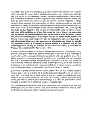 capacidad y baja autonomía energética y que básicamente solo servían para realizar y
recibir llamadas. En menos de tres décadas estos equipos han evolucionado a tan alto
nivel que hoy en día son pequeños, livianos, con altas capacidades de procesamiento,
gran autonomía energética e incluso ergonométricos, además permiten realizar una
gama de operaciones tales como navegar por internet, registrar imágenes y videos,
transferir datos, agendar hitos importantes, ver clima, posicionamiento por gps, entre
otras tantas funciones. En verdad la telefonía celular comenzó a desarrollarse hace más
de 60 años, y que fue anticipado por William Edward Ayrton (1847-1908), quien dijo “No
hay duda de que llegará el día en que probablemente tanto yo como ustedes
habremos sido olvidados, en el que los cables de cobre, hierro y la gutapercha
que los recubre serán relegados al museo de las antigüedades. Entonces cuando
una persona quiera telegrafiar a un amigo, incluso sin saber dónde pueda estar,
llamará con una voz electromagnética que será escuchada por aquel que tenga el
oído electromagnético, pero que permanecerá silenciosa para todos los demás.
Dirá «¿dónde estás?» y la respuesta llegará audible a la persona con el oído
electromagnético: «Estoy en el fondo de una mina de carbón, o cruzando los
Andes, o en el medio del Pacífico”(Ayrton, 1884).
Al analizar estas situaciones en la historia de la evolución humana, nos daremos cuenta
que cada vez que se realiza un cambio tecnológico o entra una nueva tecnología al
universo de nuestras vidas, podemos decir que esta no está para quedarse o que no se
adapta a nuestras necesidades, lo cual de cierto modo es verdad, más bien se puede
decir que la tecnología entrante es solo el primer paso para lograr algo mas grande, es
solo el inicio de una nueva frontera la cual ya estamos pisando y que si bien tendrá sus
detractores, como en todo cambio o evolución sufrida en la historia humana, acontecerá
igual que las revoluciones predecesoras, marcando un hito en la historia.
Igual como lo predijo William Edward Ayrton (1847-1908) en sus tiempos podemos
predecir que si bien la industria 4.0 o cuarta revolución industrial no es un hecho en
estos días, si lo será en los años futuros y que las nuevas generaciones la verán
integrada en sus rutinas diarias de una forma tan común y cotidiana que no se darán
cuenta que está ahí, esta situación será homologa a la forma en que nosotros vemos
integrada la telefonía móvil o telefonía celular en nuestras vidas.
Solo queda plantear si estamos frente a una nueva revolución industrial o una evolución
tecnológica o una mezcla de ambos, cuál es la frontera de esta nueva etapa y hasta
donde estamos dispuestos a llevar nuestros avances tecnológicos.
 