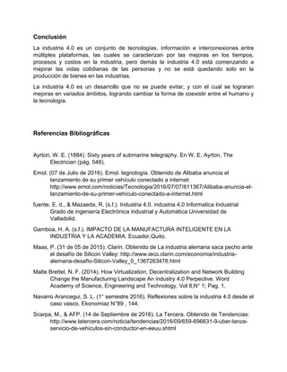 Conclusión
La industria 4.0 es un conjunto de tecnologías, información e interconexiones entre
múltiples plataformas, las cuales se caracterizan por las mejoras en los tiempos,
procesos y costos en la industria, pero demás la industria 4.0 está comenzando a
mejorar las vidas cotidianas de las personas y no se está quedando solo en la
producción de bienes en las industrias.
La industria 4.0 es un desarrollo que no se puede evitar, y con el cual se lograran
mejoras en variados ámbitos, logrando cambiar la forma de coexistir entre el humano y
la tecnología.
Referencias Bibliográficas
Ayrton, W. E. (1884). Sixty years of submarine telegraphy. En W. E. Ayrton, The
Electrician (pág. 548).
Emol. (07 de Julio de 2016). Emol. tegnología. Obtenido de Alibaba anuncia el
lanzamiento de su primer vehículo conectado a internet:
http://www.emol.com/noticias/Tecnologia/2016/07/07/811367/Alibaba-anuncia-el-
lanzamiento-de-su-primer-vehiculo-conectado-a-internet.html
fuente, E. d., & Mazaeda, R. (s.f.). Industria 4.0. industria 4.0 Informatica Industrial
Grado de ingeniería Electrónica industrial y Automática Universidad de
Valladolid.
Gamboa, H. A. (s.f.). IMPACTO DE LA MANUFACTURA INTELIGENTE EN LA
INDUSTRIA Y LA ACADEMIA. Ecuador,Quito.
Maas, P. (31 de 05 de 2015). Clarin. Obtenido de La industria alemana saca pecho ante
el desafío de Silicon Valley: http://www.ieco.clarin.com/economia/industria-
alemana-desafio-Silicon-Valley_0_1367263478.html
Malte Brettel, N. F. (2014). How Virtualization, Decentralization and Network Building
Change the Manufacturing Landscape An industry 4.0 Perpective. Word
Academy of Science, Engineering and Technology, Vol 8;N° 1; Pag. 1.
Navarro Arancegui, S. L. (1° semestre 2016). Reflexiones sobre la industria 4.0 desde el
caso vasco. Ekonomiaz N°89 , 144.
Scarpa, M., & AFP. (14 de Septiembre de 2016). La Tercera. Obtenido de Tendencias:
http://www.latercera.com/noticia/tendencias/2016/09/659-696631-9-uber-lanza-
servicio-de-vehiculos-sin-conductor-en-eeuu.shtml
 