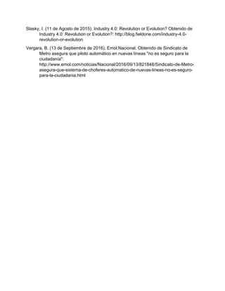 Slasky, I. (11 de Agosto de 2015). Industry 4.0: Revolution or Evolution? Obtenido de
Industry 4.0: Revolution or Evolution?: http://blog.fieldone.com/industry-4.0-
revolution-or-evolution
Vergara, B. (13 de Septiembre de 2016). Emol.Nacional. Obtenido de Sindicato de
Metro asegura que piloto automático en nuevas líneas "no es seguro para la
ciudadanía":
http://www.emol.com/noticias/Nacional/2016/09/13/821848/Sindicato-de-Metro-
asegura-que-sistema-de-choferes-automatico-de-nuevas-lineas-no-es-seguro-
para-la-ciudadania.html
 